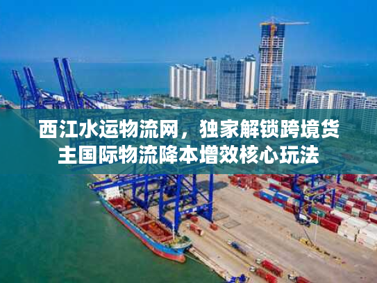 西江水运物流网，独家解锁跨境货主国际物流降本增效核心玩法