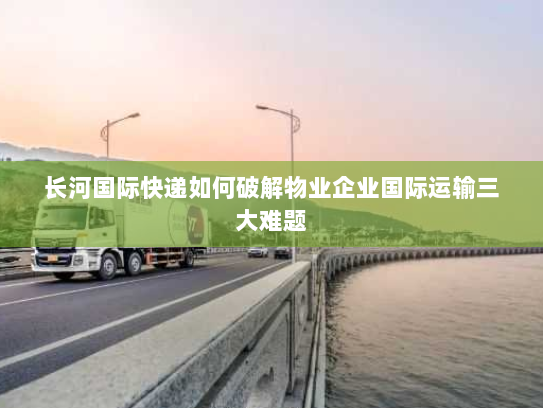 长河国际快递如何破解物业企业国际运输三大难题 长河国际快递如何破解物业企业国际运输三大难题