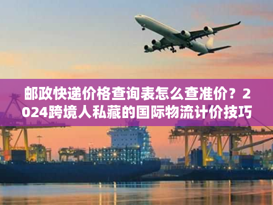 邮政快递价格查询表怎么查准价？2024跨境人私藏的国际物流计价技巧