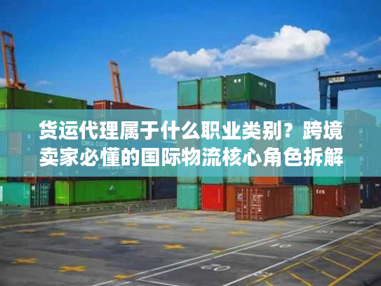 货运代理属于什么职业类别？跨境卖家必懂的国际物流核心角色拆解