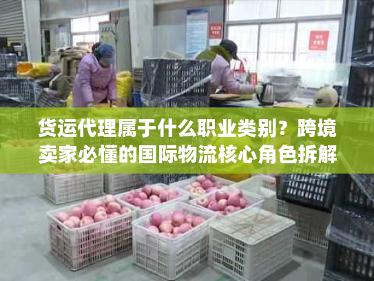 货运代理属于什么职业类别？跨境卖家必懂的国际物流核心角色拆解