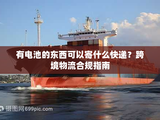 有电池的东西可以寄什么快递？跨境物流合规指南