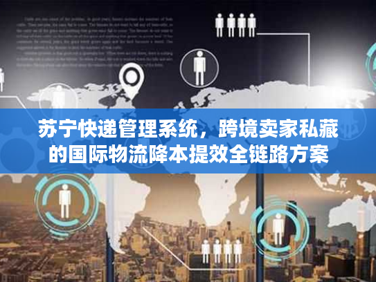 苏宁快递管理系统，跨境卖家私藏的国际物流降本提效全链路方案