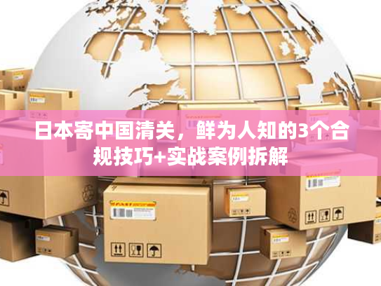 日本寄中国清关,鲜为人知的3个合规技巧+实战案例拆解 日本寄中国清关,鲜为人知的3个合规技巧+实战案例拆解