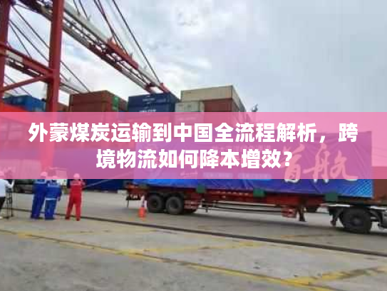 外蒙煤炭运输到中国全流程解析，跨境物流如何降本增效？
