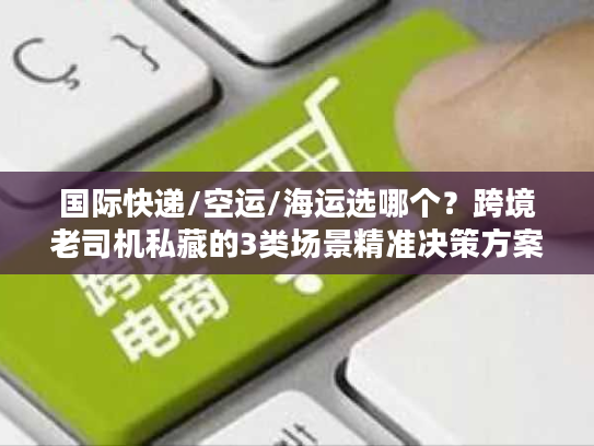 国际快递/空运/海运选哪个？跨境老司机私藏的3类场景精准决策方案