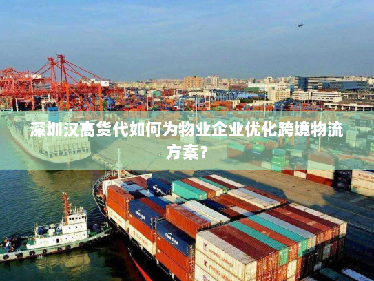 深圳汉高货代如何为物业企业优化跨境物流方案？