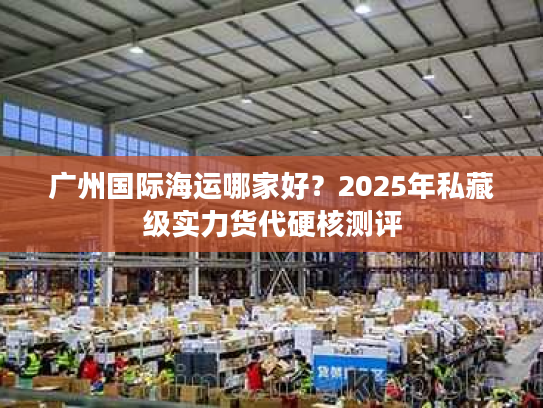 广州国际海运哪家好？2025年私藏级实力货代硬核测评
