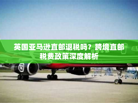 英国亚马逊直邮退税吗？跨境直邮税费政策深度解析