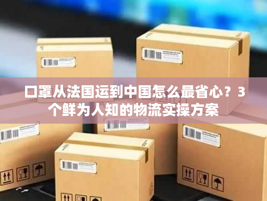 口罩从法国运到中国怎么最省心？3个鲜为人知的物流实操方案