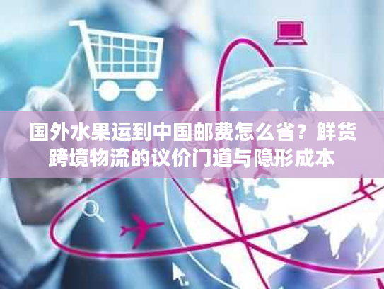 国外水果运到中国邮费怎么省？鲜货跨境物流的议价门道与隐形成本