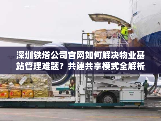深圳铁塔公司官网如何解决物业基站管理难题？共建共享模式全解析