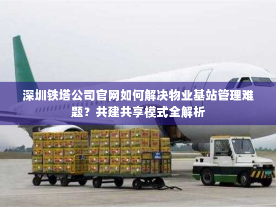 深圳铁塔公司官网如何解决物业基站管理难题?共建共享模式全解析 深圳铁塔公司官网如何解决物业基站管理难题?共建共享模式全解析