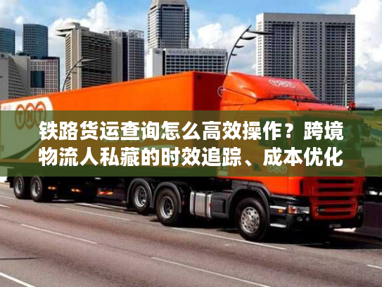铁路货运查询怎么高效操作？跨境物流人私藏的时效追踪、成本优化核心门道