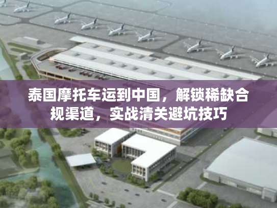 泰国摩托车运到中国，解锁稀缺合规渠道，实战清关避坑技巧