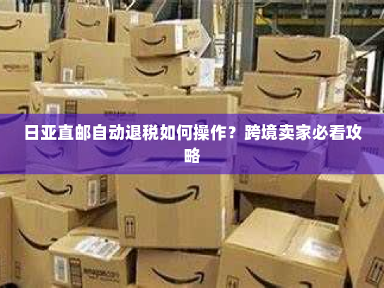 日亚直邮自动退税如何操作?跨境卖家必看攻略 日亚直邮自动退税如何操作?跨境卖家必看攻略