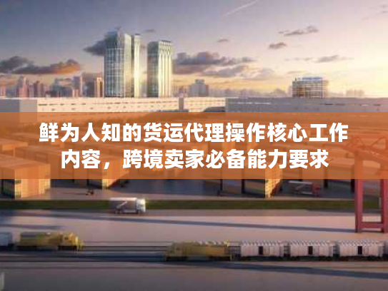 鲜为人知的货运代理操作核心工作内容,跨境卖家必备能力要求 鲜为人知的货运代理操作核心工作内容,跨境卖家必备能力要求