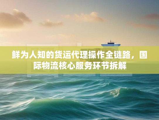 鲜为人知的货运代理操作全链路,国际物流核心服务环节拆解 鲜为人知的货运代理操作全链路,国际物流核心服务环节拆解