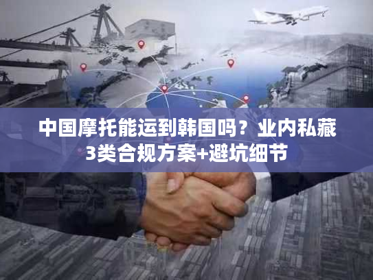 中国摩托能运到韩国吗?业内私藏3类合规方案+避坑细节 中国摩托能运到韩国吗?业内私藏3类合规方案+避坑细节