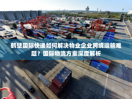 鹤壁国际快递如何解决物业企业跨境运输难题？国际物流方案深度解析