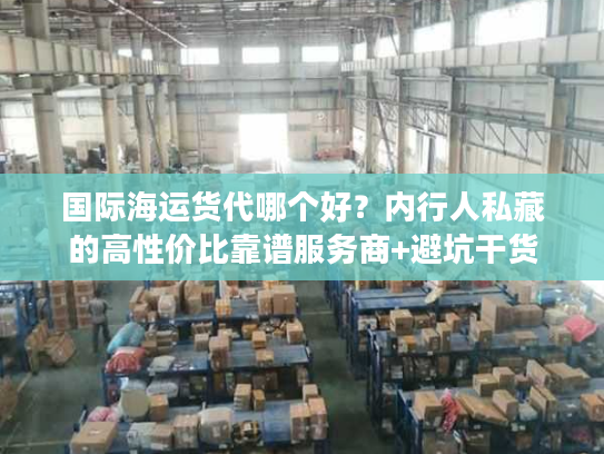 国际海运货代哪个好？内行人私藏的高性价比靠谱服务商+避坑干货