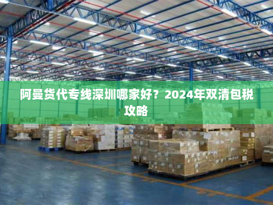 阿曼货代专线深圳哪家好?2024年双清包税攻略 阿曼货代专线深圳哪家好?2024年双清包税攻略