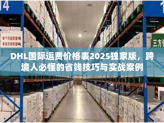 DHL国际运费价格表2025独家版，跨境人必懂的省钱技巧与实战案例