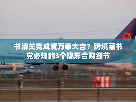 书清关完成就万事大吉？跨境藏书党必知的3个隐形合规细节