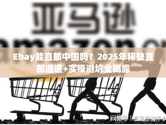 Ebay能直邮中国吗？2025年稀缺直邮通道+实操避坑全揭露