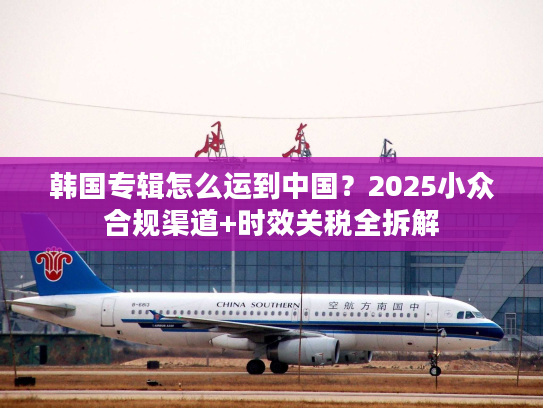 韩国专辑怎么运到中国？2025小众合规渠道+时效关税全拆解
