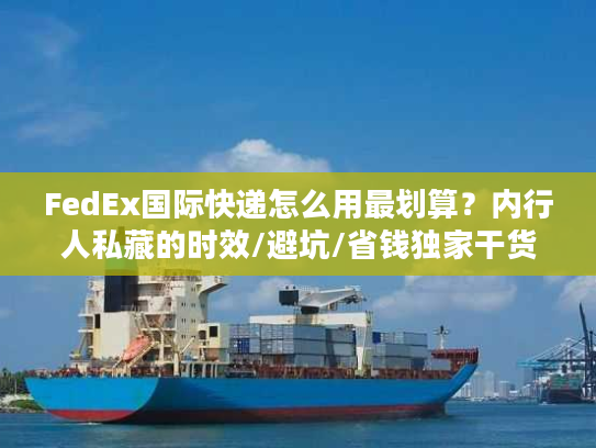FedEx国际快递怎么用最划算？内行人私藏的时效/避坑/省钱独家干货