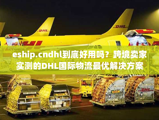 eship.cndhl到底好用吗？跨境卖家实测的DHL国际物流最优解决方案