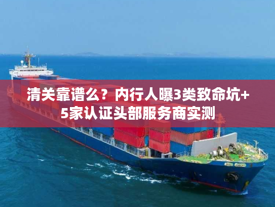 清关靠谱么？内行人曝3类致命坑+5家认证头部服务商实测