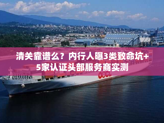 清关靠谱么？内行人曝3类致命坑+5家认证头部服务商实测