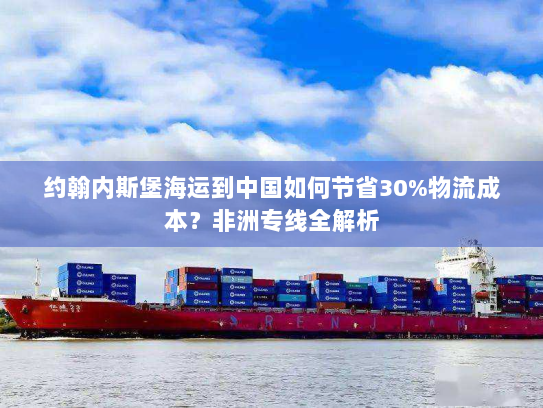 约翰内斯堡海运到中国如何节省30%物流成本?非洲专线全解析 约翰内斯堡海运到中国如何节省30%物流成本?非洲专线全解析