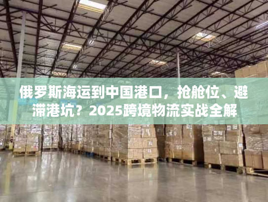 俄罗斯海运到中国港口,抢舱位、避滞港坑?2025跨境物流实战全解 俄罗斯海运到中国港口,抢舱位、避滞港坑?2025跨境物流实战全解
