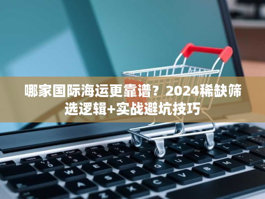 哪家国际海运更靠谱？2024稀缺筛选逻辑+实战避坑技巧