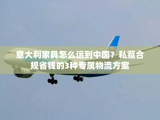 意大利家具怎么运到中国?私藏合规省钱的3种专属物流方案 意大利家具怎么运到中国?私藏合规省钱的3种专属物流方案