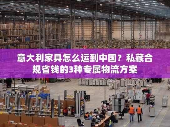 意大利家具怎么运到中国?私藏合规省钱的3种专属物流方案 意大利家具怎么运到中国?私藏合规省钱的3种专属物流方案