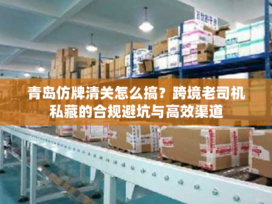 青岛仿牌清关怎么搞？跨境老司机私藏的合规避坑与高效渠道