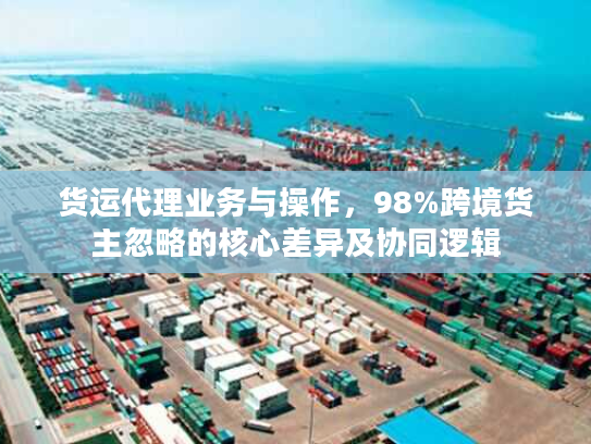 货运代理业务与操作,98%跨境货主忽略的核心差异及协同逻辑 货运代理业务与操作,98%跨境货主忽略的核心差异及协同逻辑