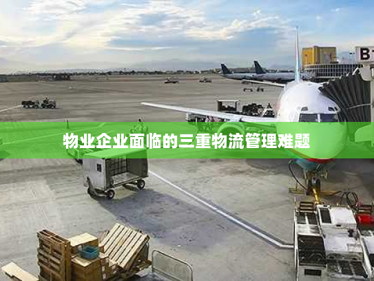 物业企业面临的三重物流管理难题 物业企业面临的三重物流管理难题