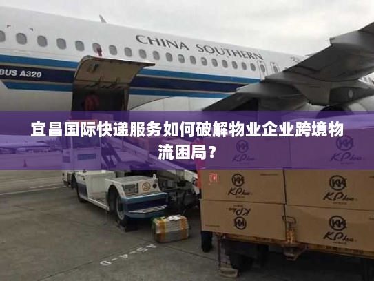 宜昌国际快递服务如何破解物业企业跨境物流困局? 宜昌国际快递服务如何破解物业企业跨境物流困局?