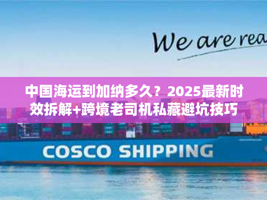 中国海运到加纳多久？2025最新时效拆解+跨境老司机私藏避坑技巧