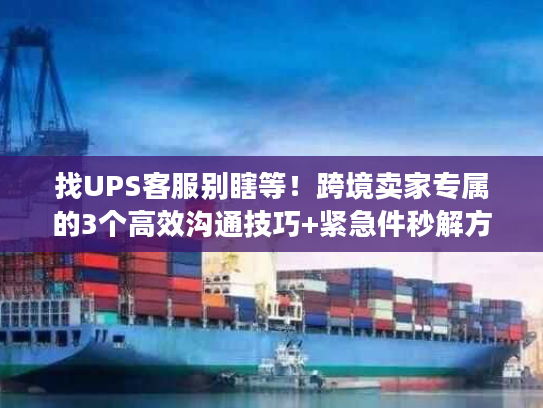 找UPS客服别瞎等！跨境卖家专属的3个高效沟通技巧+紧急件秒解方案