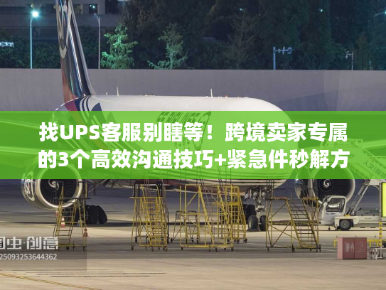 找UPS客服别瞎等！跨境卖家专属的3个高效沟通技巧+紧急件秒解方案