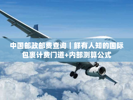 中国邮政邮费查询｜鲜有人知的国际包裹计费门道+内部测算公式