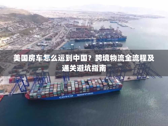 美国房车怎么运到中国？跨境物流全流程及通关避坑指南