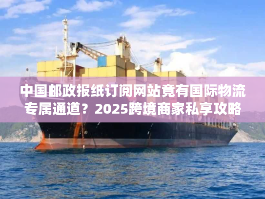 中国邮政报纸订阅网站竟有国际物流专属通道？2025跨境商家私享攻略
