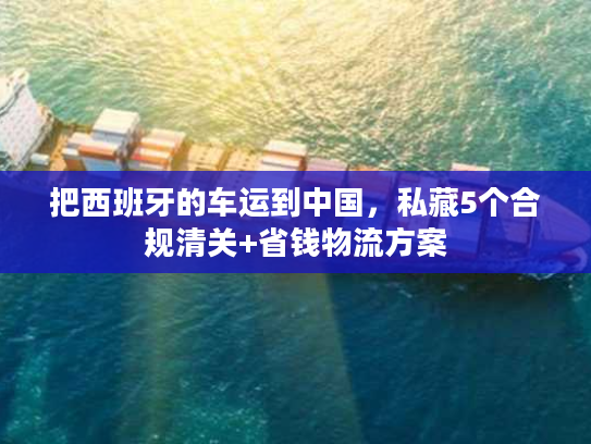 把西班牙的车运到中国，私藏5个合规清关+省钱物流方案